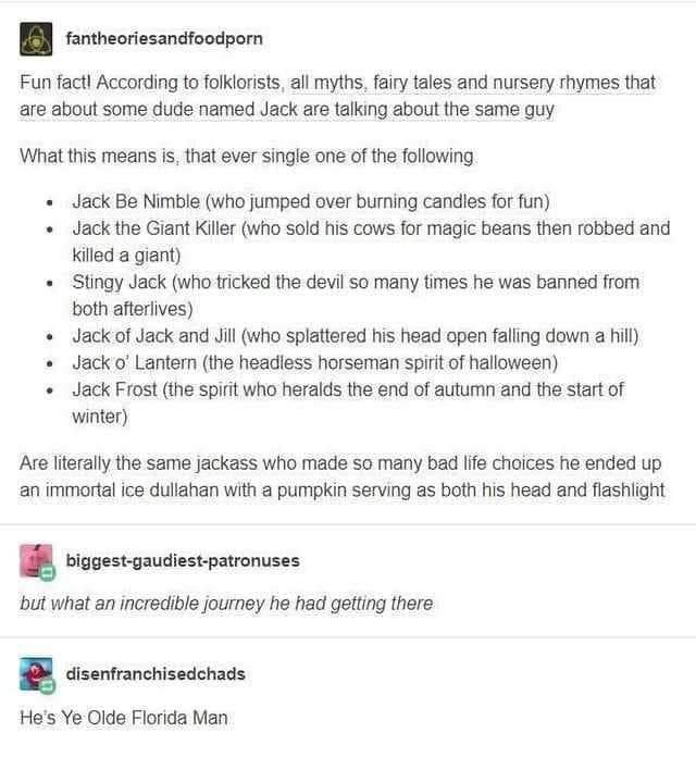 fantheoriesandfoodporn Fun fact According to folklorists all myths fairy tales and nursery rhymes that are about some dude named Jack are talking about the same guy What this means is that ever single one of the following Jack Be Nimble who jumped over burning candles for fun Jack the Giant Killer who sold his cows for magic beans then robbed and Killed a giant Stingy Jack who tricked the devil so
