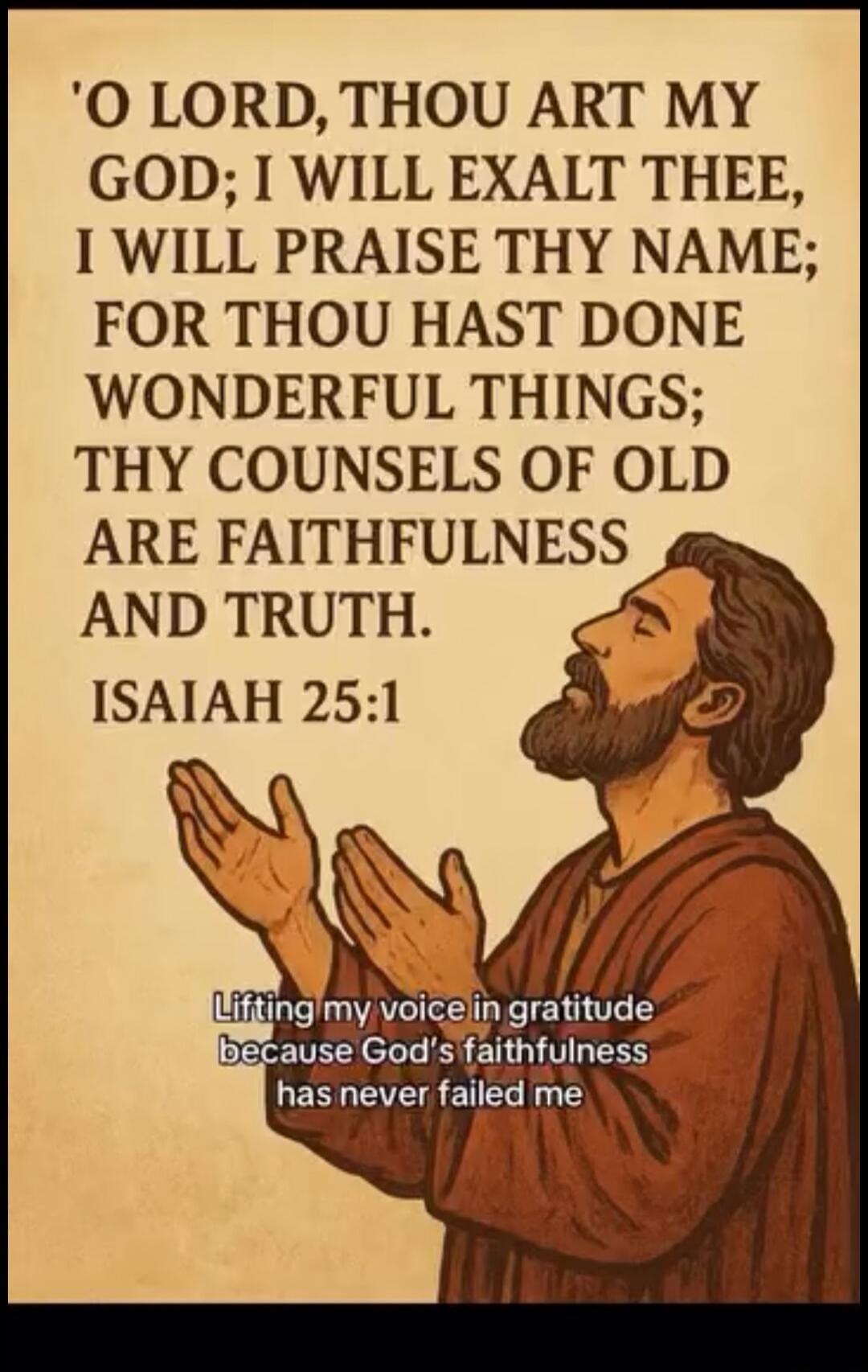 O LORD, THOU ART MY GOD; I WILL EXALT THEE, I WILL PRAISE THY NAME; FOR THOU HAST DONE WONDERFUL THINGS; THY COUNSELS OF OLD ARE FAITHFULNESS AND TRUTH. ISAIAH 25:1. Lifting my voice in gratitude because God's faithfulness has never failed me.