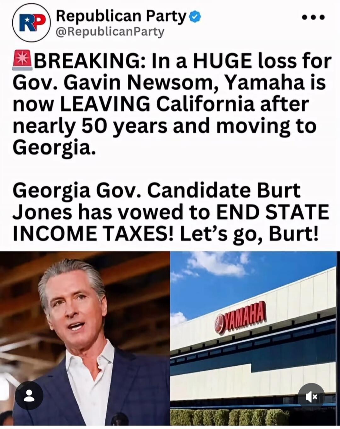 Republican Party. BREAKING: In a HUGE loss for Gov. Gavin Newsom, Yamaha is now LEAVING California after nearly 50 years and moving to Georgia. Georgia Gov. Candidate Burt Jones has vowed to END STATE INCOME TAXES! Let's go, Burt!