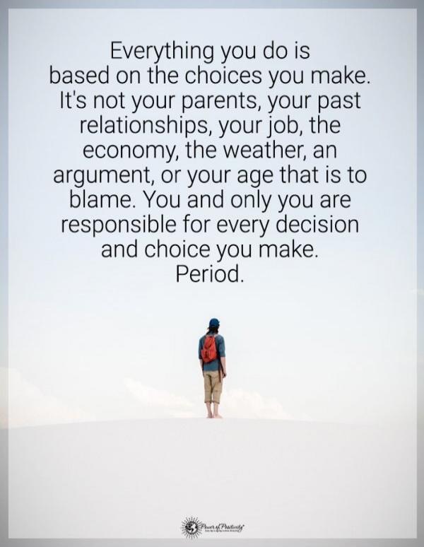 Everything you do is based on the choices you make. It's not your parents, your past relationships, your job, the economy, the weather, an argument, or your age that is to blame. You and only you are responsible for every decision and choice you make. Period.