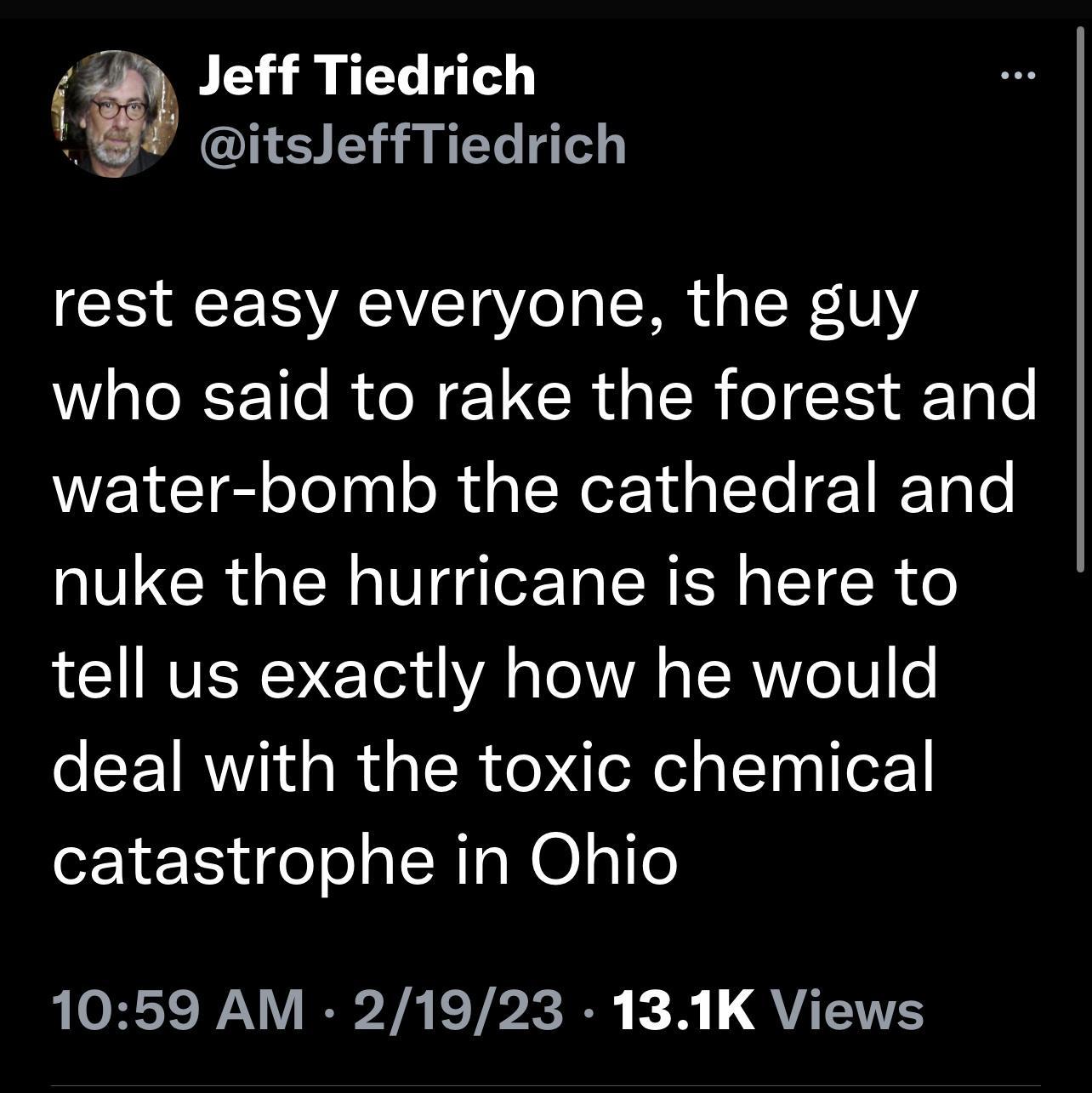 Jeff Tiedrich itsleffTiedrich rest easy everyone the guy who said to rake the forest and water bomb the cathedral and nuke the hurricane is here to LT RVEREVE Yo o T 1A o TSR V o deal with the toxic chemical catastrophe in Ohio 1059 AM 21923 131K Views