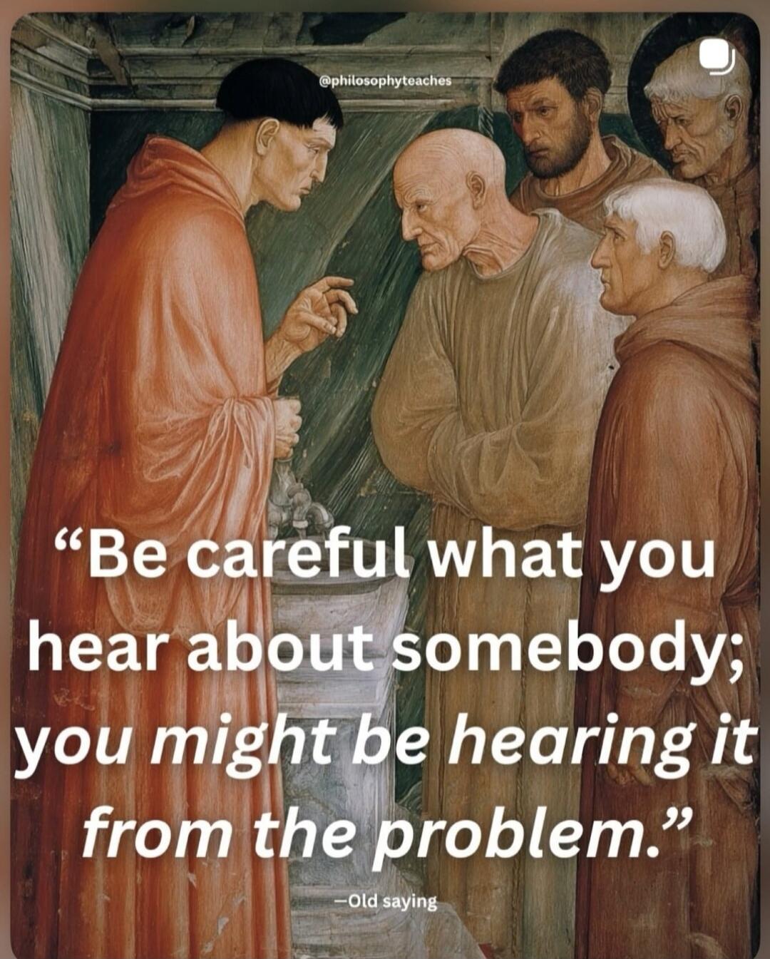 Be careful what you hear about somebody; you might be hearing it from the problem. - Old saying. @philosophyteaches