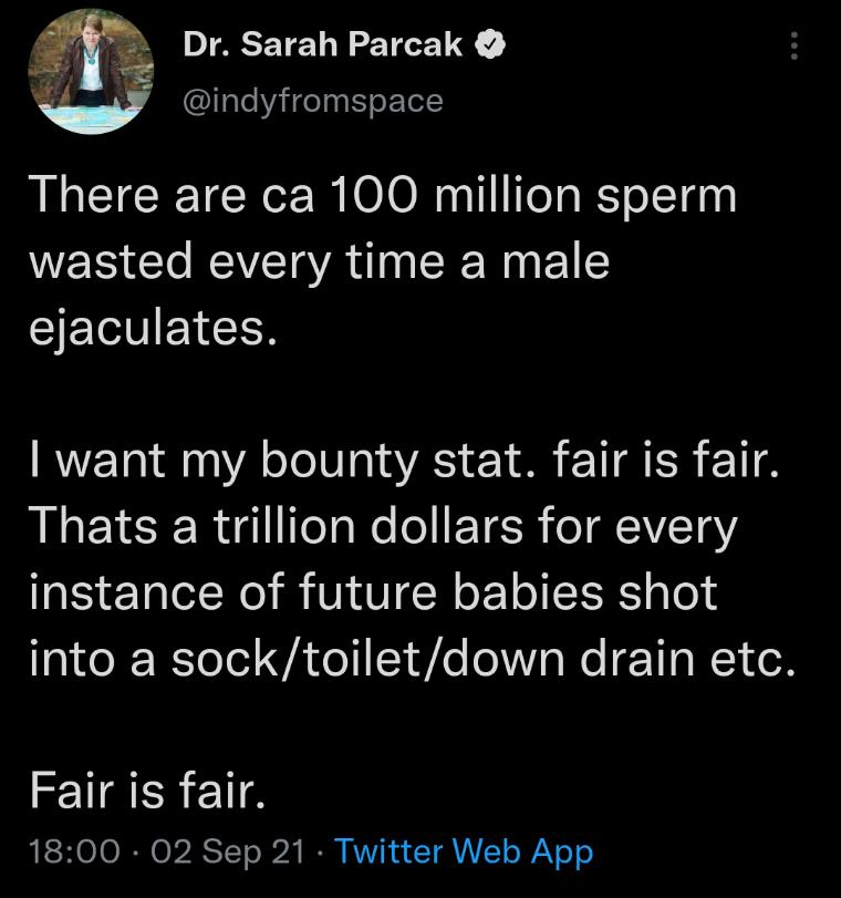 m Dr Sarah Parcak w indyfromspace There are ca 100 million sperm WEIS T REVET QYA SR 1 CIELVEYCER want my bounty stat fair is fair Thats a trillion dollars for every instance of future babies shot into a socktoiletdown drain etc Fair is fair AESHelo RN el RSTTo 12k I AV R t T VTo iYoo
