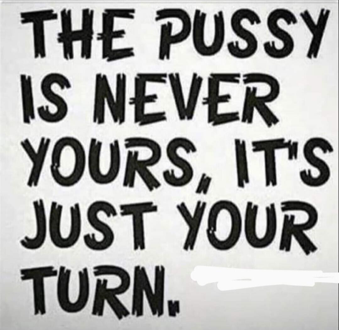 THE PUSSY IS NEVER YOURS, ITS JUST YOUR TURN.