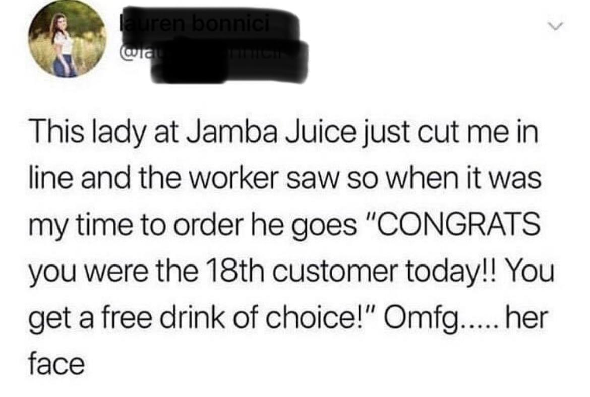 o 3 This lady at Jamba Juice just cut me in line and the worker saw so when it was my time to order he goes CONGRATS you were the 18th customer today You get a free drink of choice Omfg her face