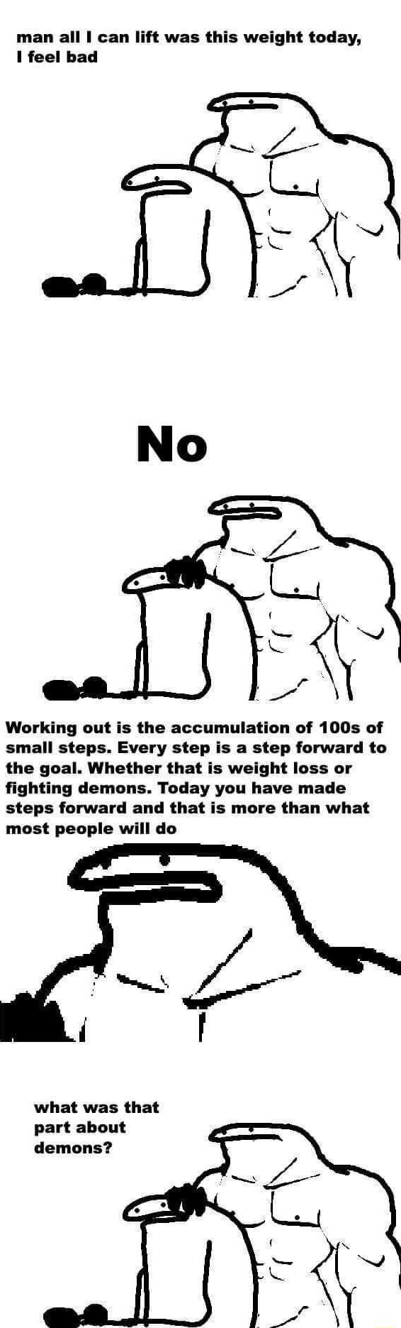 man all can lift was this weight today 1 feel bad Working out is the accumulation of 100s of small steps Every step is a step forward to the goal Whether that is weight loss or fighting demons Today you have made steps forward and that is more than what most people will do what was that part about demons