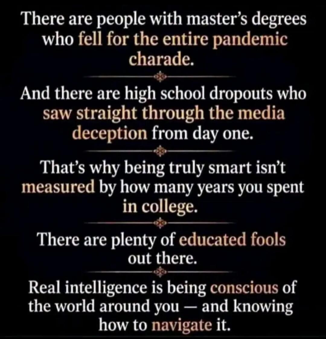 There are people with master's degrees who fell for the entire pandemic charade. And there are high school dropouts who saw straight through the media deception from day one. That's why being truly smart isn't measured by how many years you spent in college. There are plenty of educated fools out there. Real intelligence is being conscious of the w