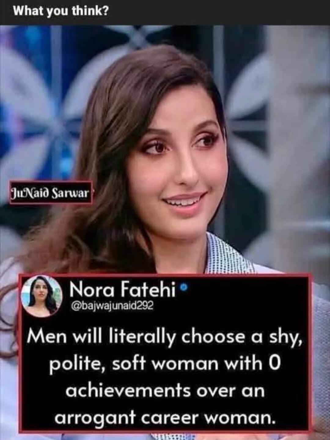 What you think? JuNaid Sarwar Nora Fatehi @bajwajunaid292 Men will literally choose a shy, polite, soft woman with 0 achievements over an an arrogant career woman.