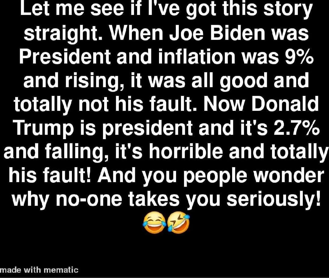 Let me see if I've got this story straight. When Joe Biden was President and inflation was 9% and rising, it was all good and totally not his fault. Now Donald Trump is president and it's 2.7% and falling, it's horrible and totally his fault! And you people wonder why no-one takes you seriously! 😂🤣