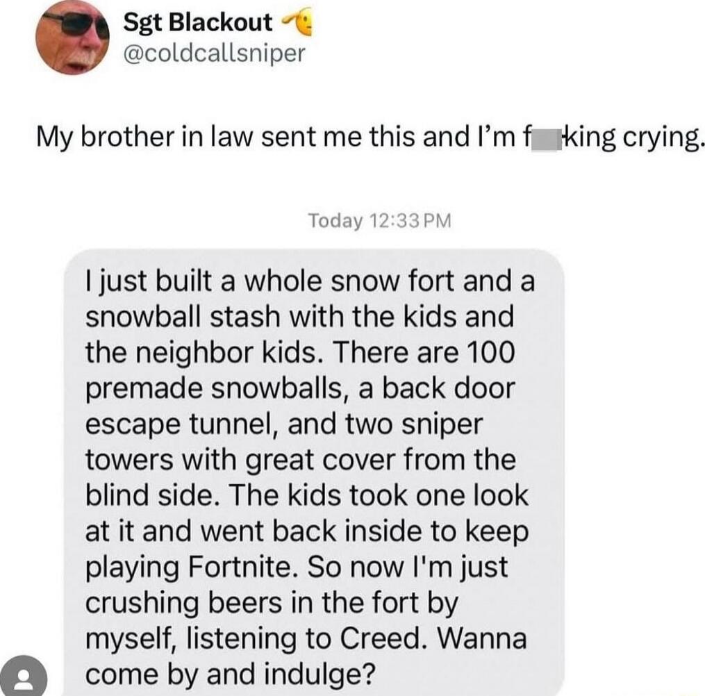 My brother in law sent me this and I’m f***ing crying.

I just built a whole snow fort and a snowball stash with the kids and the neighbor kids. There are 100 premade snowballs, a back door escape tunnel, and two sniper towers with great cover from the blind side. The kids took one look at it and went back inside to keep playing Fortnite. So now I'