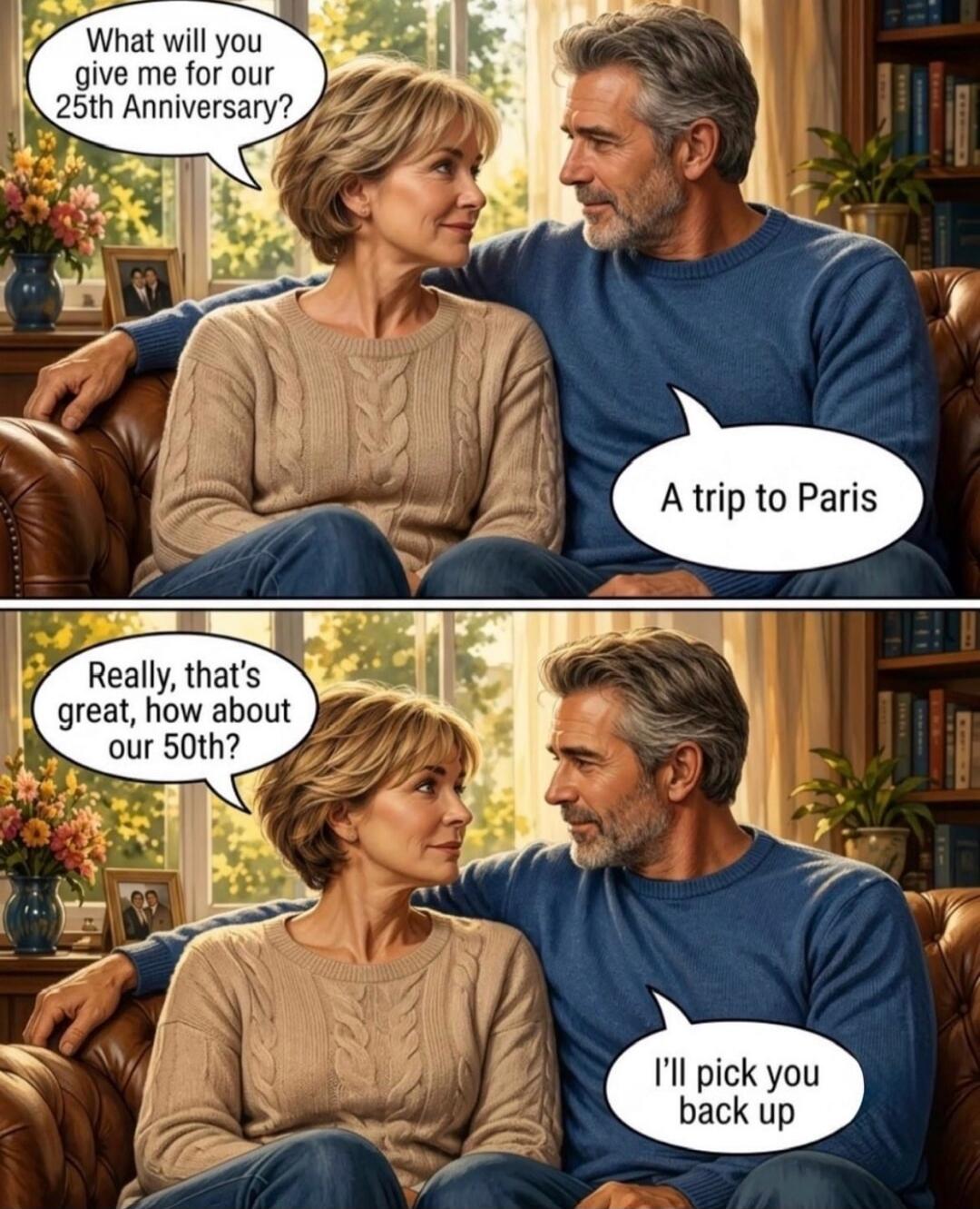 What will you give me for our 25th Anniversary? A trip to Paris. Really, that's great, how about our 50th? I'll pick you back up.