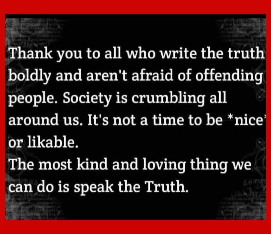 Thank you to all who write the truth boldly and aren't afraid of offending people. Society is crumbling all around us. It's not a time to be *nice* or likable. The most kind and loving thing we can do is speak the Truth.
