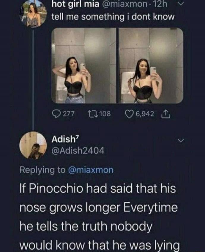 hot girl mia @miaxmon · 12h tell me something i dont know. Adish7 @Adish2404 Replying to @miaxmon If Pinocchio had said that his nose grows longer Everytime he tells the truth nobody would know that he was lying