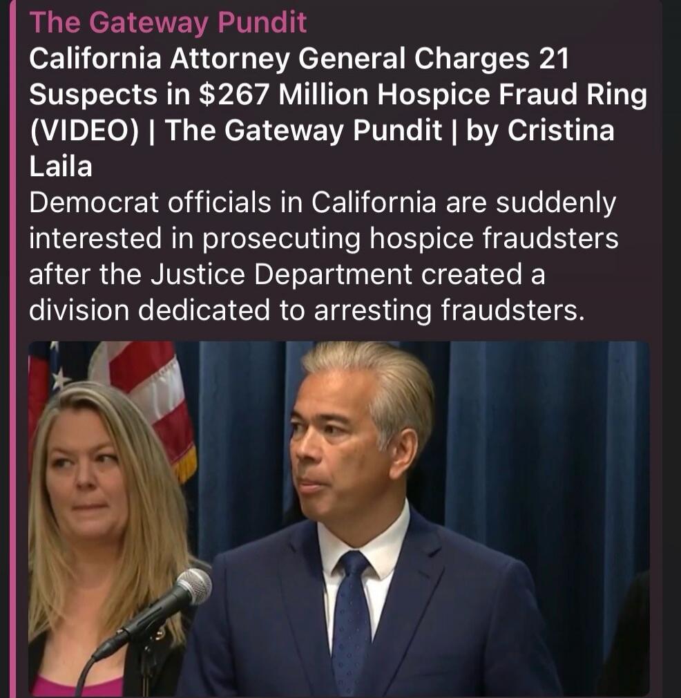 The Gateway Pundit California Attorney General Charges 21 Suspects in $267 Million Hospice Fraud Ring (VIDEO) | The Gateway Pundit | by Cristina Laila Democrat officials in California are suddenly interested in prosecuting hospice fraudsters after the Justice Department created a division dedicated to arresting fraudsters.