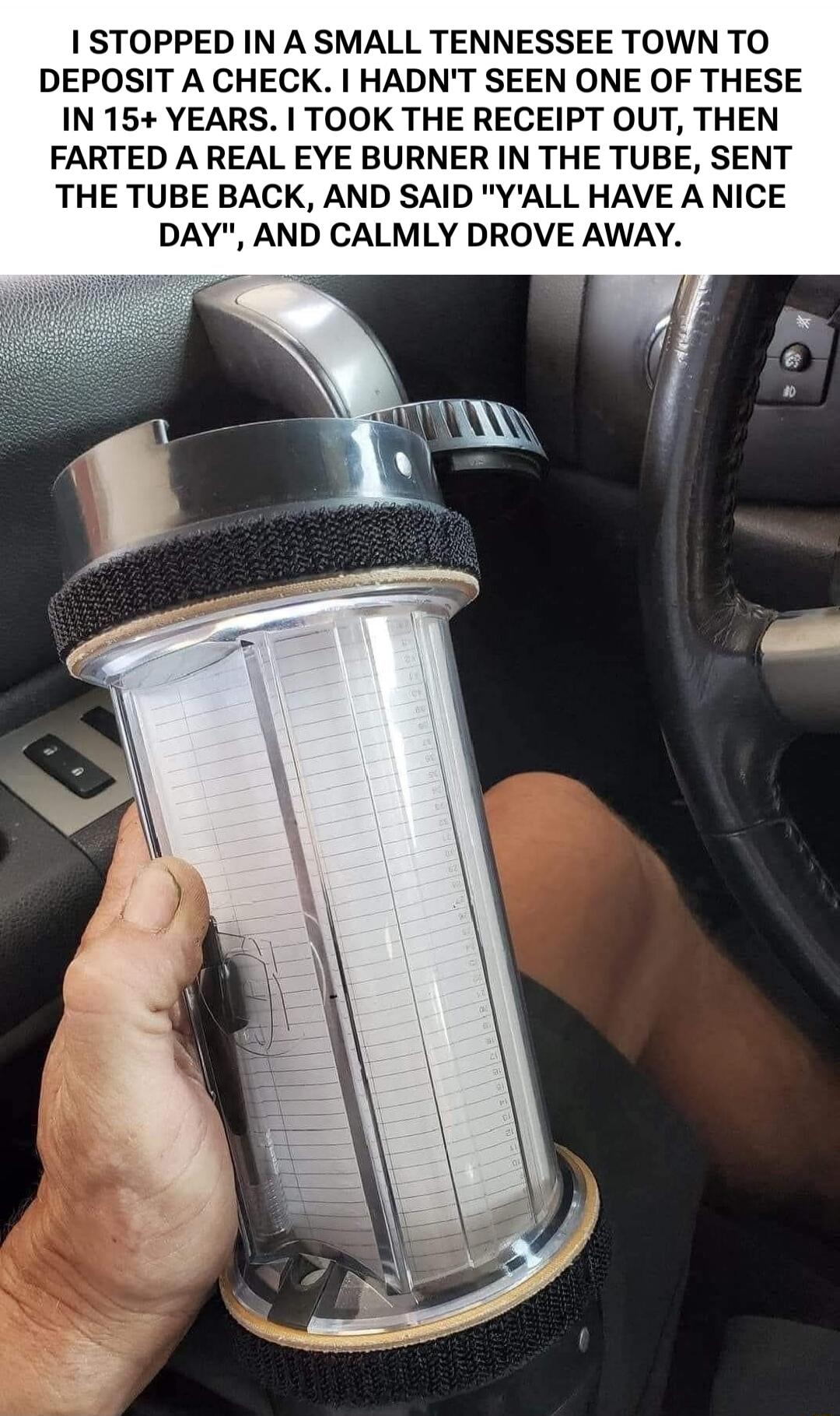 I STOPPED IN A SMALL TENNESSEE TOWN TO DEPOSIT A CHECK. I HADN'T SEEN ONE OF THESE IN 15+ YEARS. I TOOK THE RECEIPT OUT, THEN FARTED A REAL EYE BURNER IN THE TUBE, SENT THE TUBE BACK, AND SAID 'Y'ALL HAVE A NICE DAY', AND CALMLY DROVE AWAY.