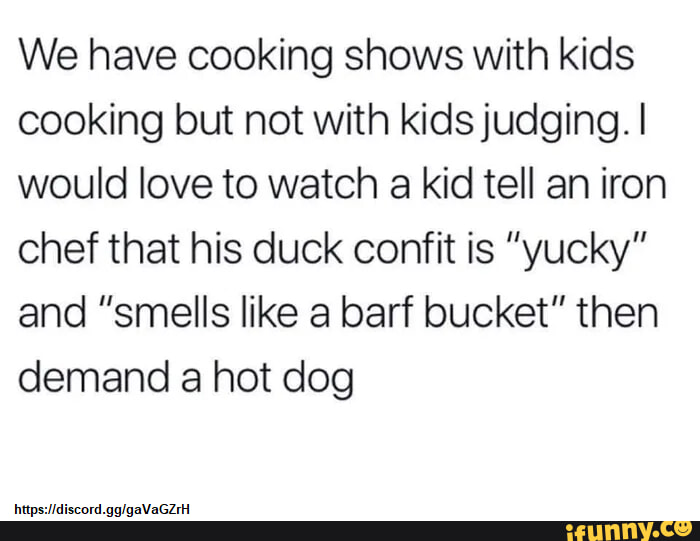 We have cooking shows with kids cooking but not with kids judging would love to watch a kid tell an iron chef that his duck confit is yucky and smells like a barf bucket then demand a hot dog psacord glgaVaGz