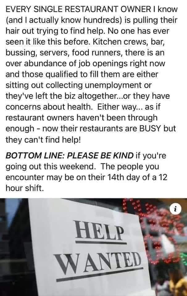 EVERY SINGLE RESTAURANT OWNER know and actually know hundreds is pulling their hair out trying to find help No one has ever seen it like this before Kitchen crews bar bussing servers food runners there is an over abundance of job openings right now and those qualified to fill them are either sitting out collecting unemployment or theyve left the biz altogetheror they have concerns about health Eit