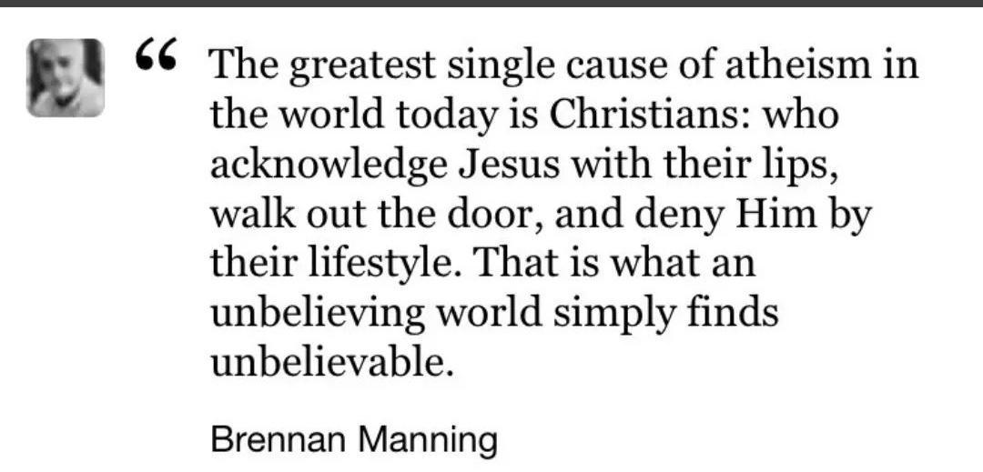 The greatest single cause of atheism in the world today is Christians who acknowledge Jesus with their lips walk out the door and deny Him by their lifestyle That is what an unbelieving world simply finds unbelievable Brennan Manning