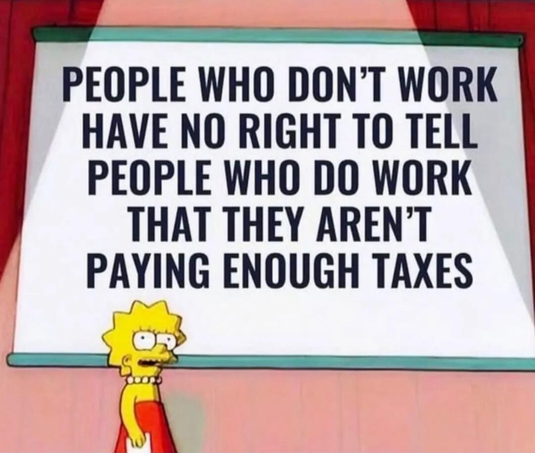 PEOPLE WHO DON'T WORK HAVE NO RIGHT TO TELL PEOPLE WHO DO WORK THAT THEY AREN'T PAYING ENOUGH TAXES