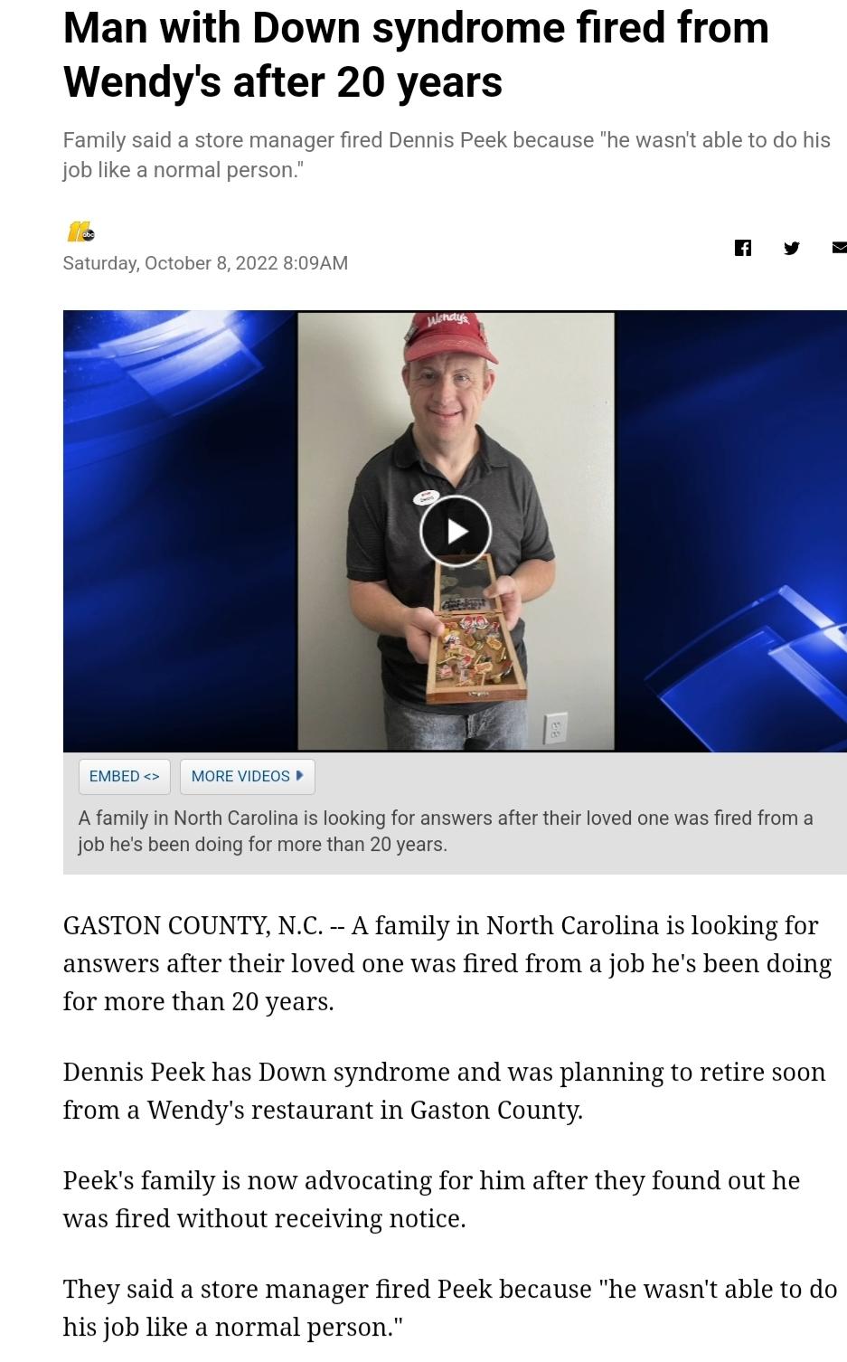 Man with Down syndrome fired from Wendys after 20 years AfamilyinNorth Carolina i lookingfor answers afte thir loved one was fire from a Job hes been doing for more than 20 years GASTON COUNTY NC A family in North Carolina is looking for answers after their loved one was fired from a job hes been doing for more than 20 years Dennis Peek has Down syndrome and was planning to retire soon from a Wend