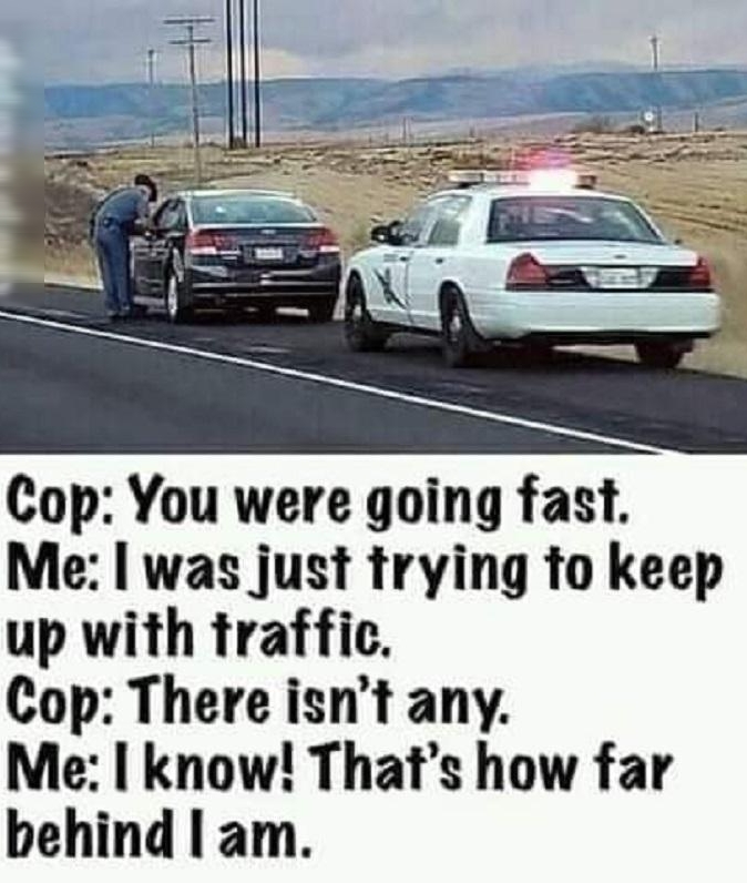 Cop You were going fast Me was just trying to keep up with traffic Cop There isnt any Me know Thats how far behind am