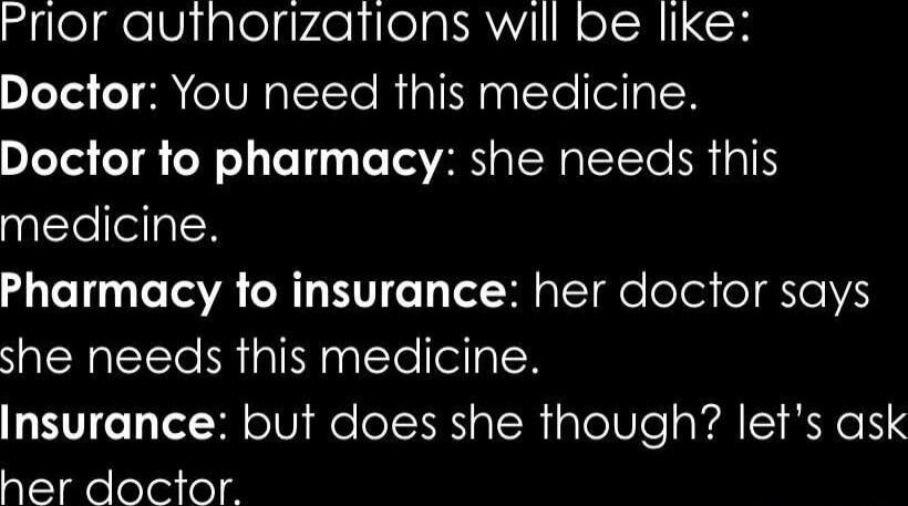 Prior authorizations will be like:
Doctor: You need this medicine.
Doctor to pharmacy: she needs this medicine.
Pharmacy to insurance: her doctor says she needs this medicine.
Insurance: but does she though? let's ask her doctor.