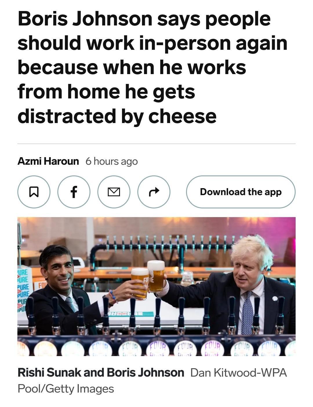 Boris Johnson says people should work in person again because when he works from home he gets distracted by cheese AzmiHaroun 6 hours ago R f Download the app Rishi Sunak and Boris Johnson Dan Kitwood WPA PoolGetty Images