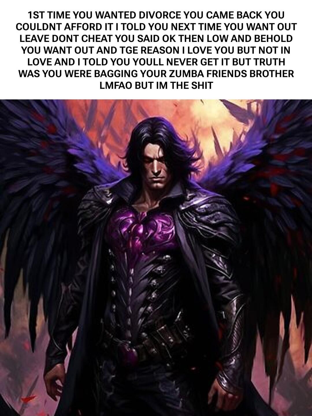 1ST TIME YOU WANTED DIVORCE YOU CAME BACK YOU COULDNT AFFORD IT I TOLD YOU NEXT TIME YOU WANT OUT LEAVE DONT CHEAT YOU SAID OK THEN LOW AND BEHOLD YOU WANT OUT AND THE REASON I LOVE YOU BUT NOT IN LOVE AND I TOLD YOU YOULL NEVER GET IT BUT TRUTH WAS YOU WERE BAGGING YOUR ZUMBA FRIENDS BROTHER LMFAO BUT IM THE SHIT