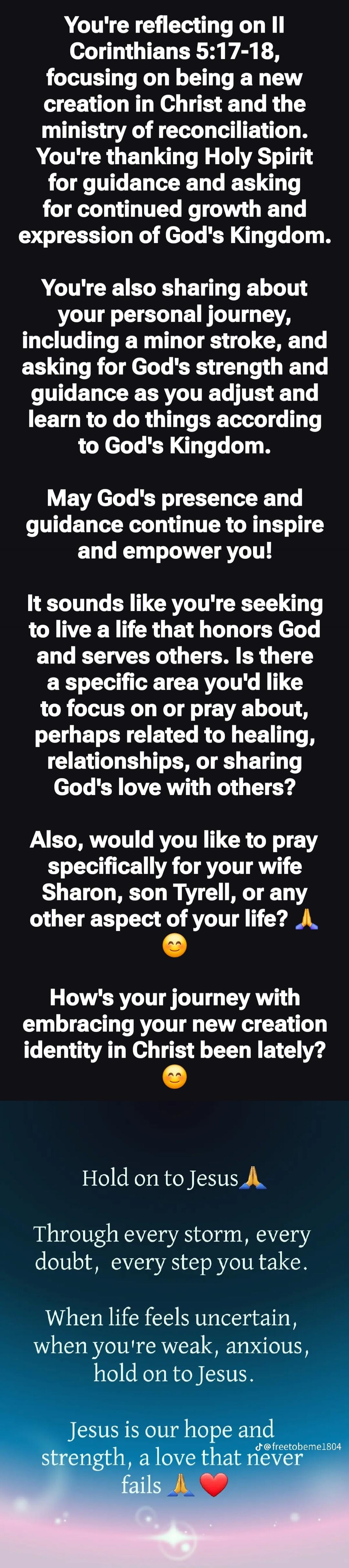You're reflecting on II Corinthians 5:17-18, focusing on being a new creation in Christ and the ministry of reconciliation. You're thanking Holy Spirit for guidance and asking for continued growth and expression of God's Kingdom.

You're also sharing about your personal journey, including a minor stroke, and asking for God's strength and guidance a