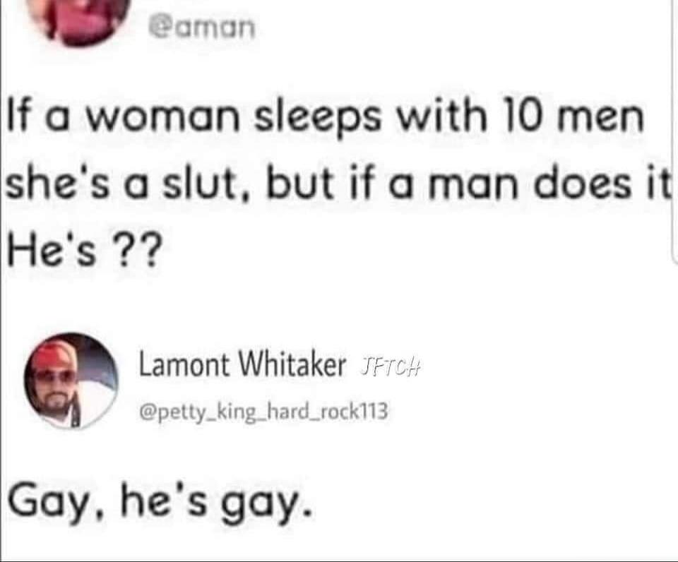 If a woman sleeps with 10 men she's a slut, but if a man does it He's ?? Gay, he's gay.