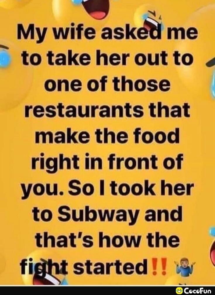 My wife asked me to take her out to one of those restaurants that make the food right in front of you. So I took her to Subway and that's how the fight started!!