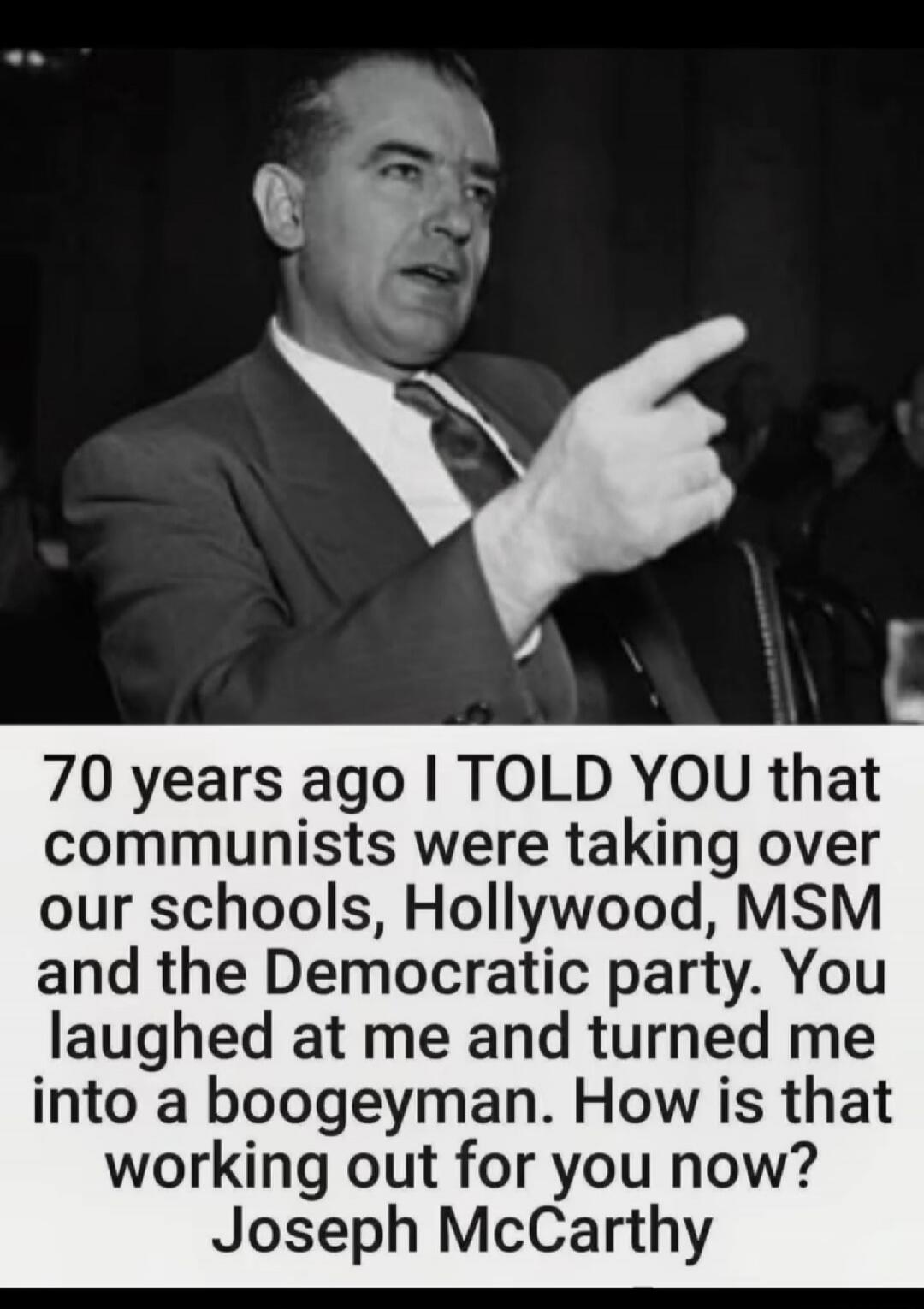 70 years ago I TOLD YOU that communists were taking over our schools, Hollywood, MSM and the Democratic party. You laughed at me and turned me into a boogeyman. How is that working out for you now? Joseph McCarthy