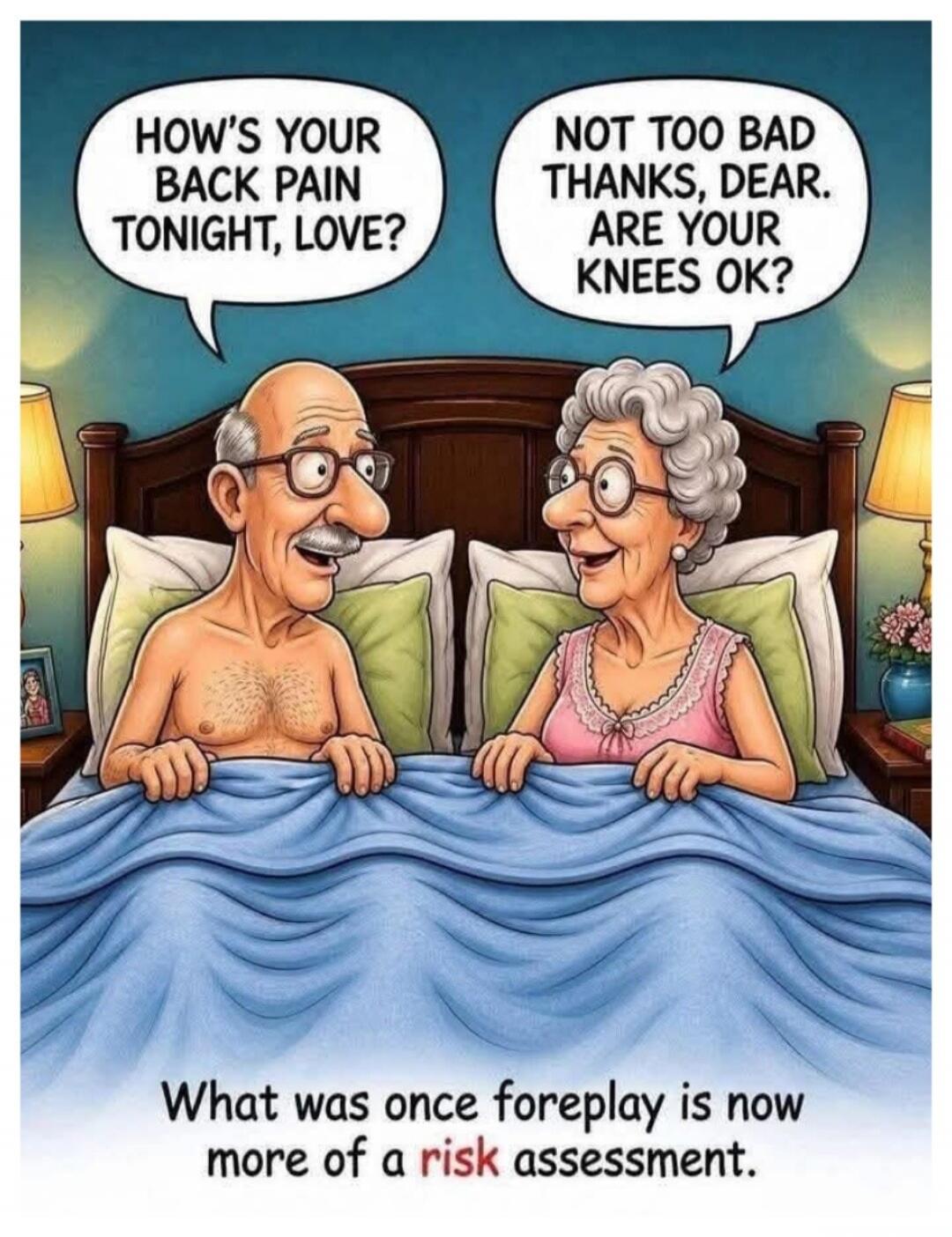HOW'S YOUR BACK PAIN TONIGHT, LOVE? NOT TOO BAD THANKS, DEAR. ARE YOUR KNEES OK? What was once foreplay is now more of a risk assessment.