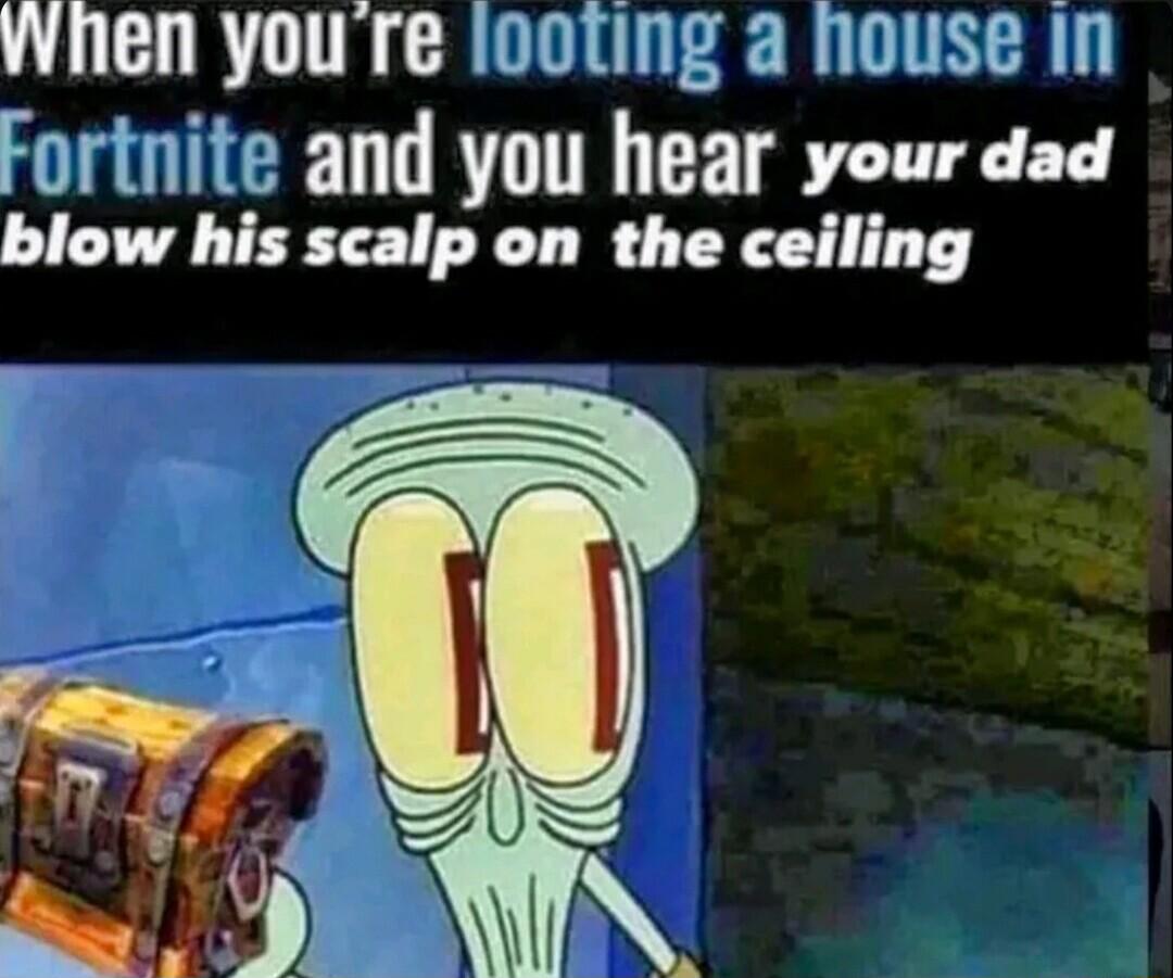 Wihen youre looting a nouse in Fortnite and you hear your dad blow his scalp on the ceiling
