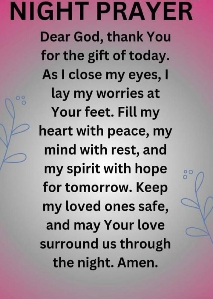 NIGHT PRAYER
Dear God, thank You
for the gift of today.
As I close my eyes, I
lay my worries at
Your feet. Fill my
heart with peace, my
mind with rest, and
my spirit with hope
for tomorrow. Keep
my loved ones safe,
and may Your love
surround us through
the night. Amen.