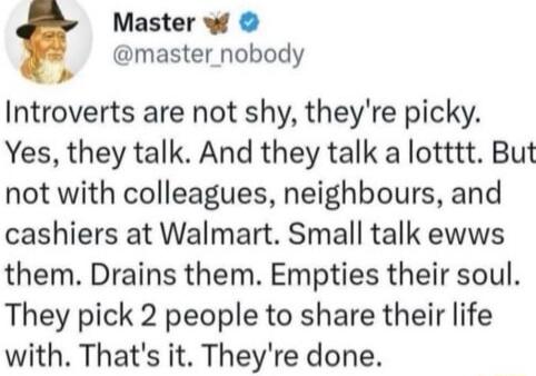 Master w 5 master_nobody Introverts are not shy theyre picky Yes they talk And they talk a lotttt But not with colleagues neighbours and cashiers at Walmart Small talk ewws them Drains them Empties their soul They pick 2 people to share their life with Thats it Theyre done