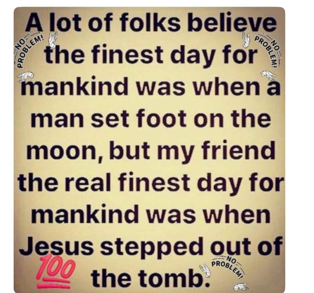 A lot of folks believe the finest day for mankind was when a man set foot on the moon, but my friend the real finest day for mankind was when Jesus stepped out of the tomb. NO PROBLEM! 100