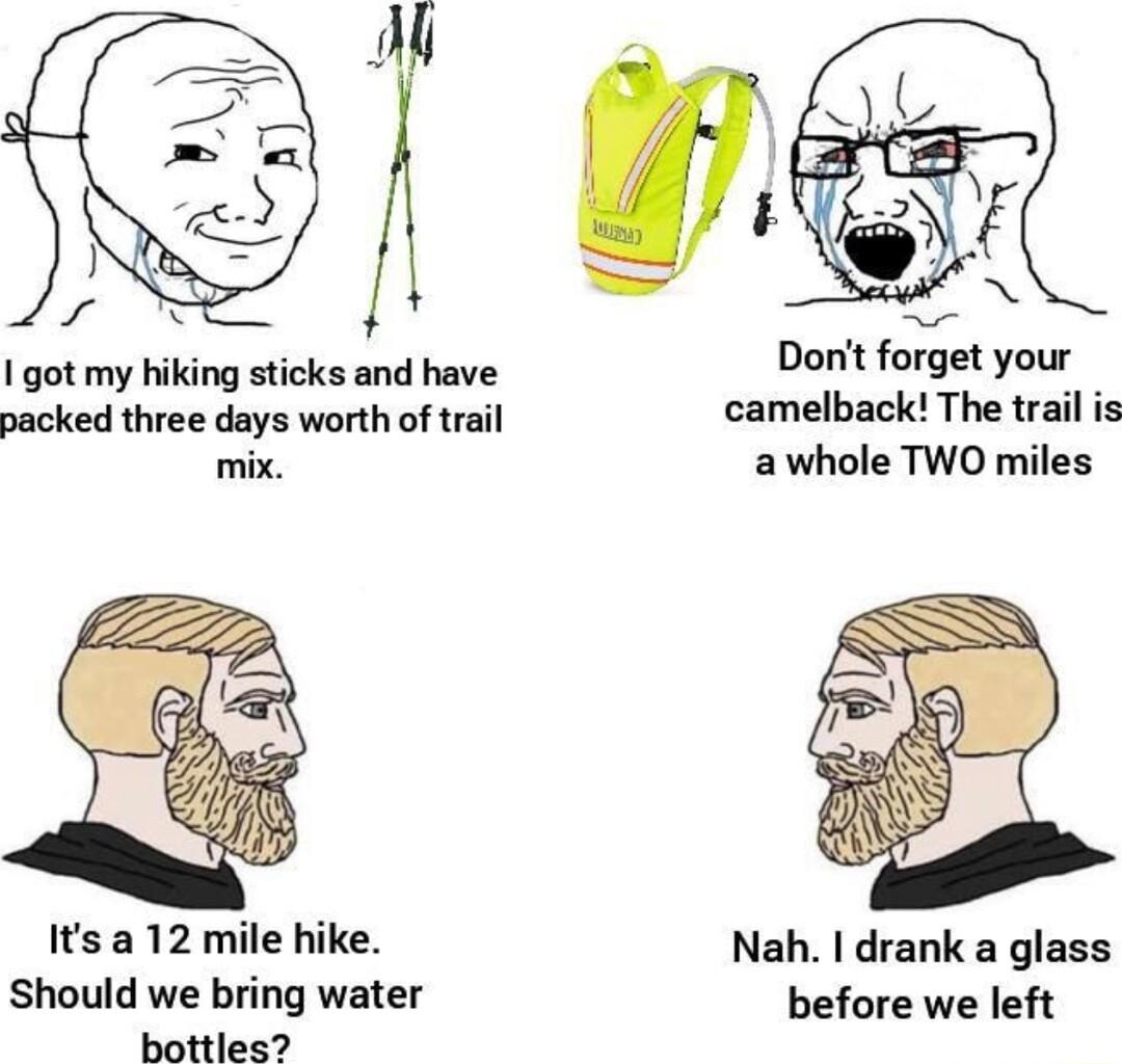 Dont forget your I got my hiking sticks and have k packed three days worth of trail camelback The trail i mix awhole TWO miles Its a 12 mile hike Nah drank a glass Should we bring water before we left bottles