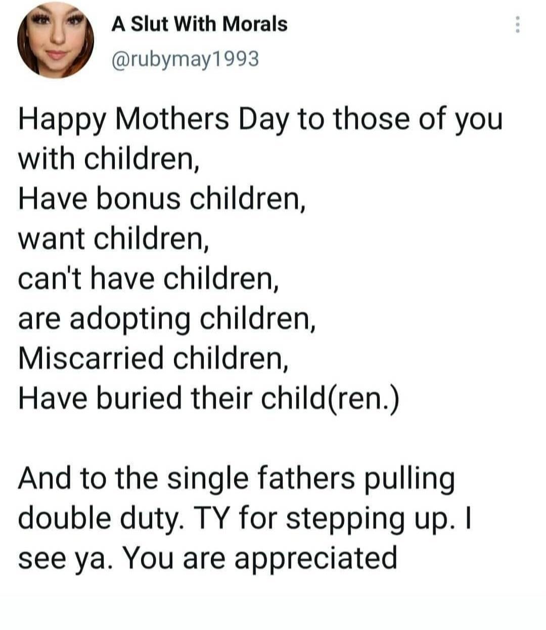 A Slut With Morals rubymay1993 Happy Mothers Day to those of you with children Have bonus children want children cant have children are adopting children Miscarried children Have buried their children And to the single fathers pulling double duty TY for stepping up see ya You are appreciated