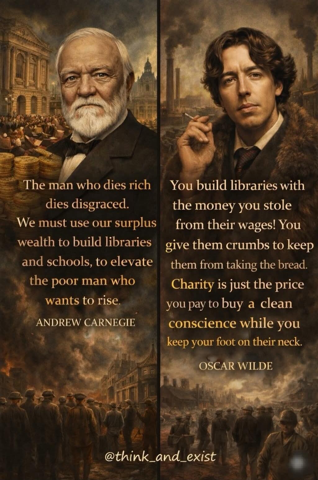 The man who dies rich dies disgraced. We must use our surplus wealth to build libraries and schools, to elevate the poor man who wants to rise. ANDREW CARNEGIE

You build libraries with the money you stole from their wages! You give them crumbs to keep them from taking the bread. Charity is just the price you pay to buy a clean conscience while you