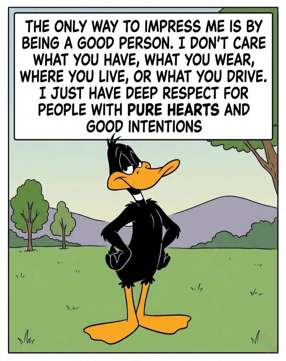 THE ONLY WAY TO IMPRESS ME IS BY BEING A GOOD PERSON. I DON'T CARE WHAT YOU HAVE, WHAT YOU WEAR, WHERE YOU LIVE, OR WHAT YOU DRIVE. I JUST HAVE DEEP RESPECT FOR PEOPLE WITH PURE HEARTS AND GOOD INTENTIONS