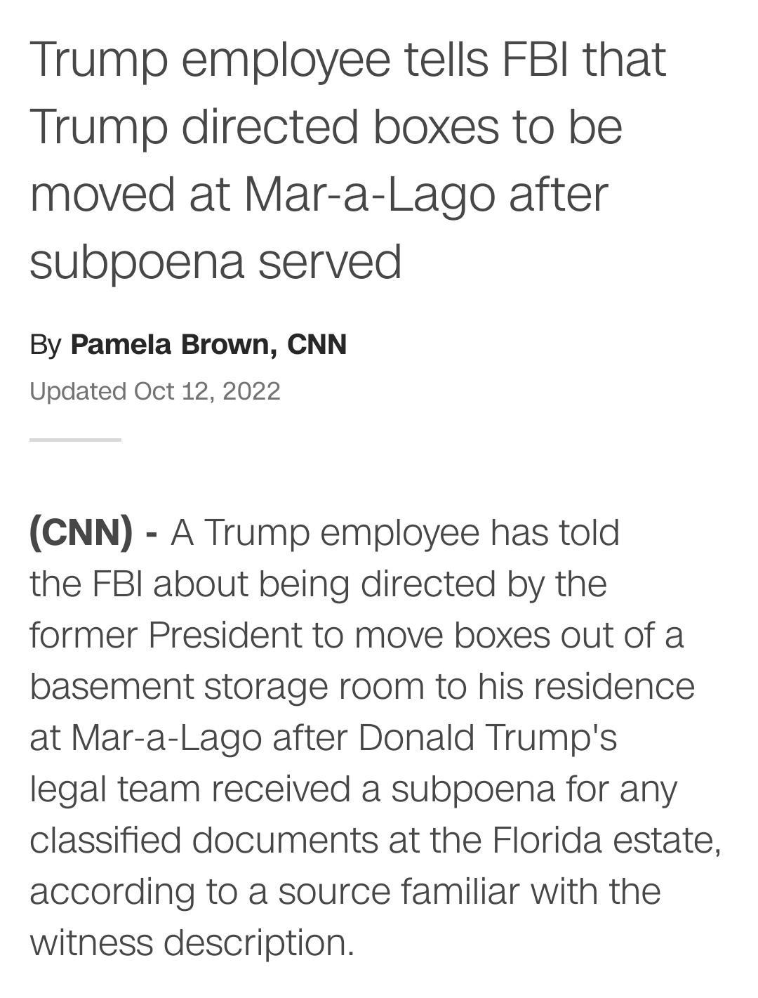 Trump employee tells FBI that Trump directed boxes to be moved at Mar a Lago after subpoena served By Pamela Brown CNN Updated Oct 12 2022 CNN A Trump employee has told the FBI about being directed by the former President to move boxes out of a basement storage room to his residence at Mar a Lago after Donald Trumps legal team received a subpoena for any classified documents at the Florida estate 