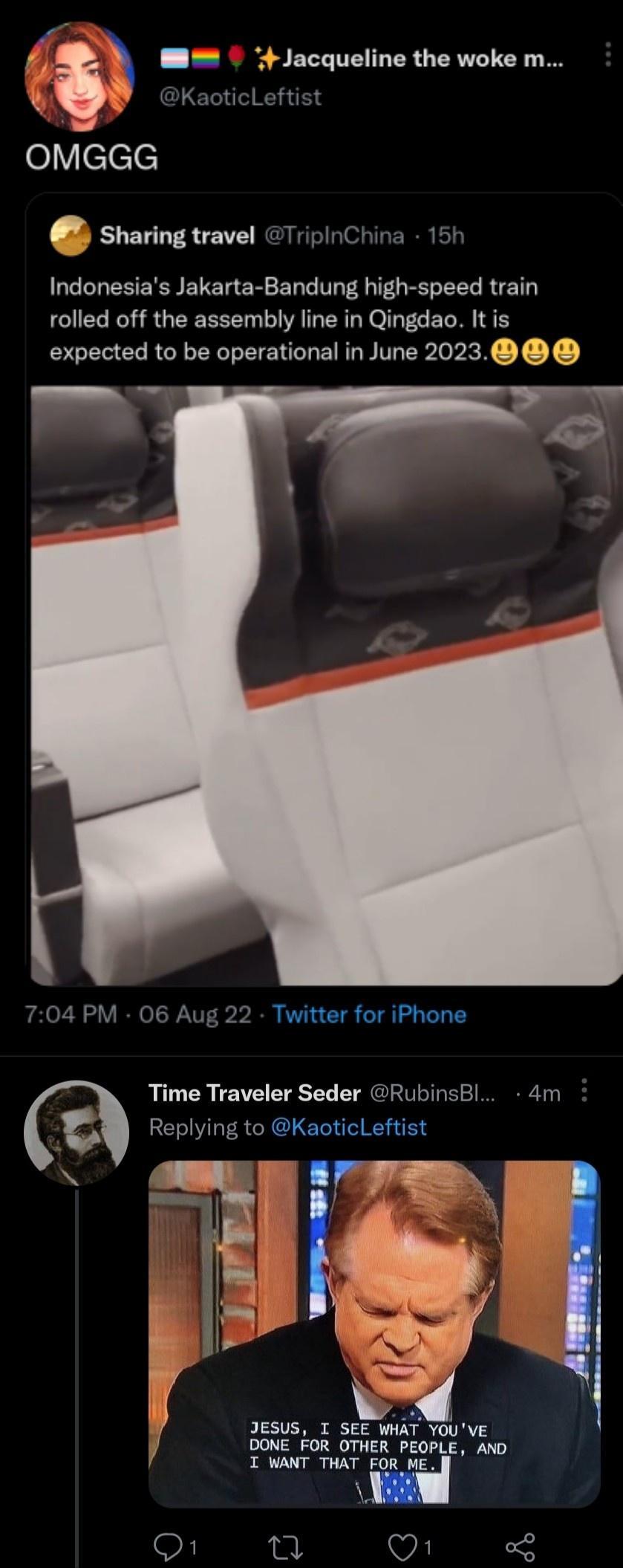 M Jacqueline the woke m GLET T Y elVclele sharing travel TripinChina 15h Indonesias Jakarta Bandung high speed train rolled off the assembly line in Qingdao It is expected to be operational in June 2023 2 Twitter for iPhone Time Traveler Seder RubinsBl 4m Replying to KaoticLeftist JESUS I SEE WHAT YOUVE DONE FOR OTHER PEOPLE AND f T WANT THAT FOR ME V o