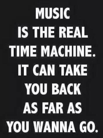 MUSIC IS THE REAL TIME MACHINE. IT CAN TAKE YOU BACK AS FAR AS YOU WANNA GO.