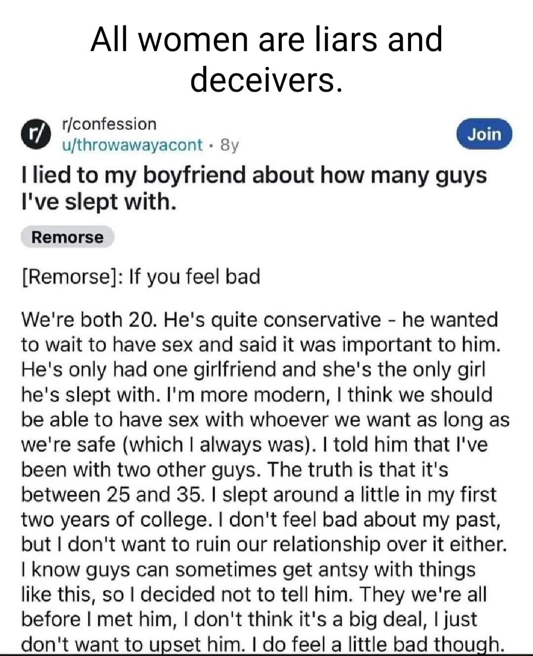 All women are liars and deceivers rconfession ivovawaracont 81 I lied to my boyfriend about how many guys Ive slept with Remorse If you feel bad Were both 20 Hes quite conservative he wanted to wait to have sex and said it was important to him Hes only had one girlfriend and shes the only girl hes slept with Im more modern think we should be able to have sex with whoever we want as long as were sa