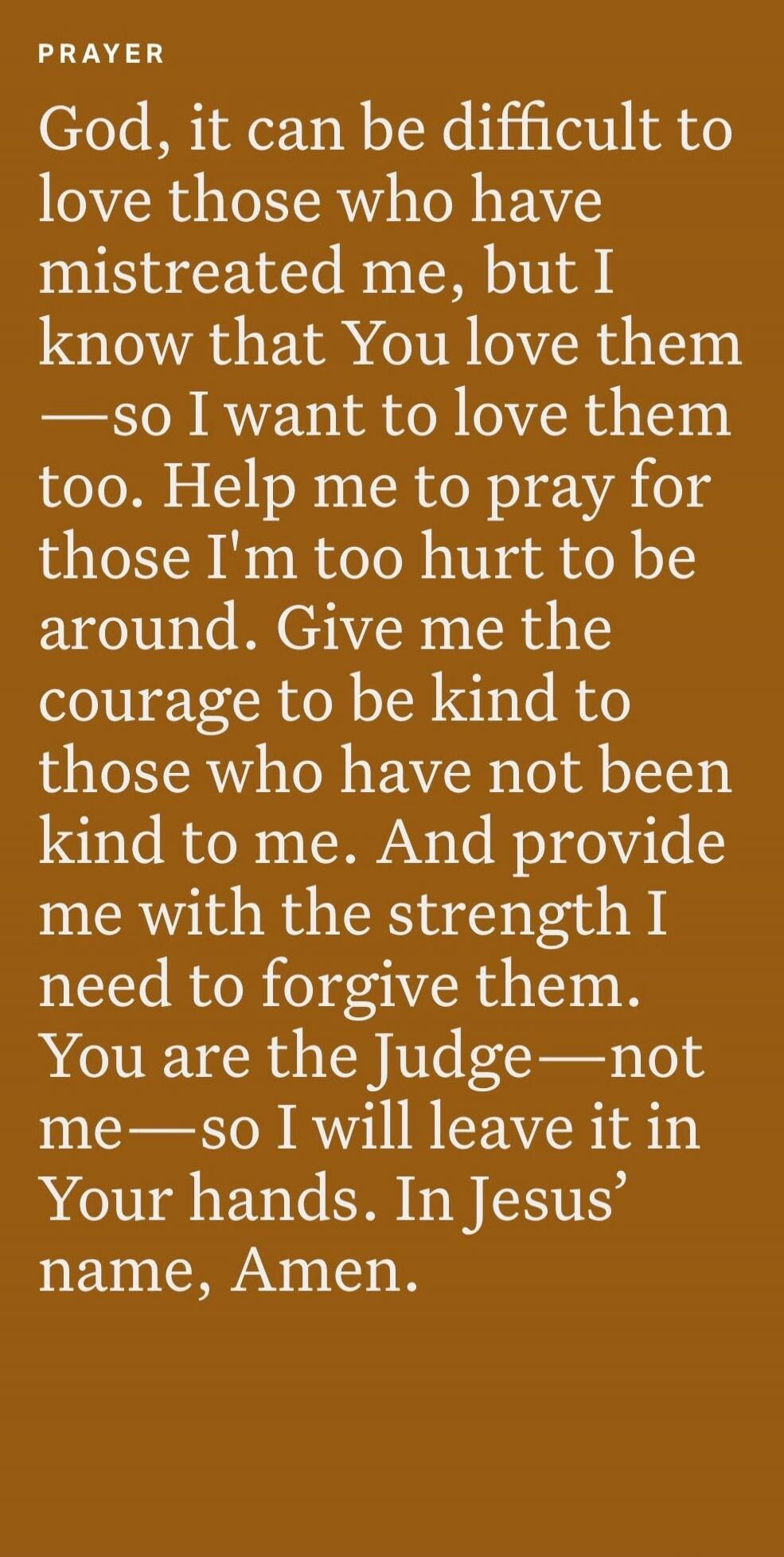 PRAYER God, it can be difficult to love those who have mistreated me, but I know that You love them —so I want to love them too. Help me to pray for those I'm too hurt to be around. Give me the courage to be kind to those who have not been kind to me. And provide me with the strength I need to forgive them. You are the Judge—not me—so I will leave 