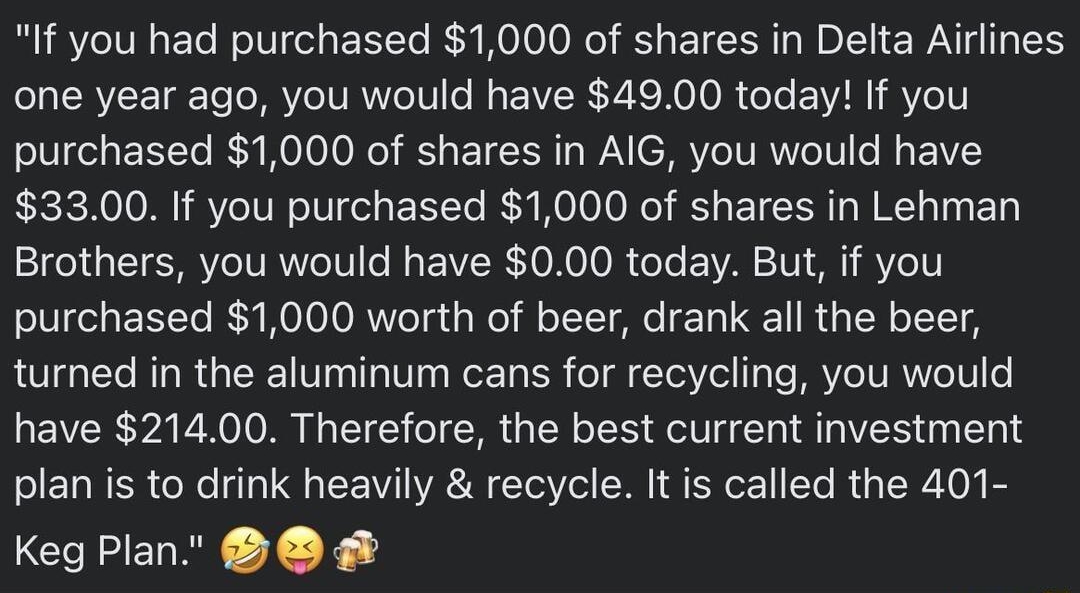 o ELR LIRSl 3h Q If you had purchased 1000 of shares in Delta Airlines one year ago you would have 4900 today If you purchased 1000 of shares in AIG you would have 3300 If you purchased 1000 of shares in Lehman Brothers you would have 000 today But if you purchased 1000 worth of beer drank all the beer turned in the aluminum cans for recycling you would have 21400 Therefore the best current invest