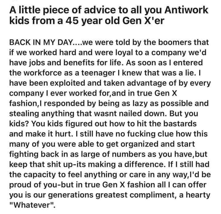 MelmacDaddy 3d A little piece of advice to all you Antiwork kids from a 45 year old Gen Xer BACK IN MY DAYwe were told by the boomers that if we worked hard and were loyal to a company wed have jobs and benefits for life As soon as entered the workforce as a teenager knew that was a lie have been exploited and taken advantage of by every company ever worked forand in true Gen X fashion responded b