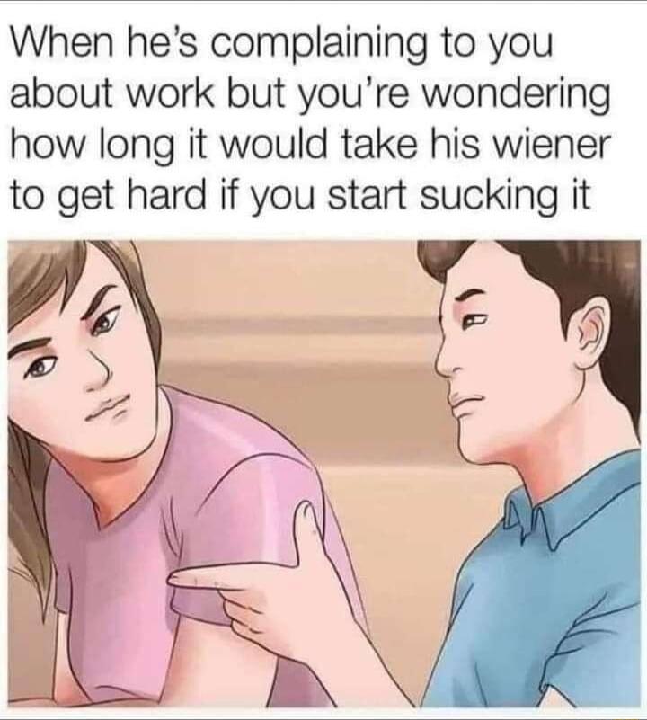 When hes complaining to you about work but youre wondering how long it would take his wiener to get hard if you start sucking it