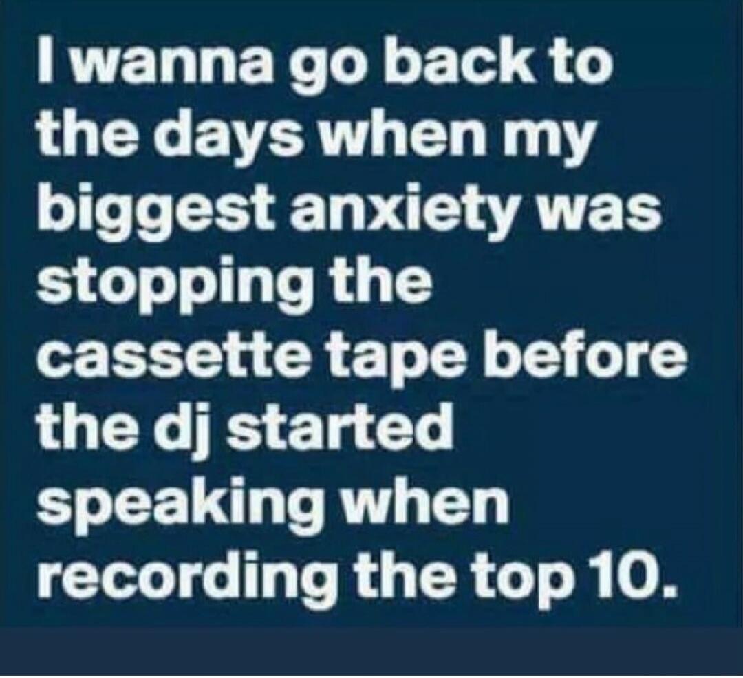 I wanna go back to the days when my biggest anxiety was stopping the cassette tape before the dj started speaking when recording the top 10.